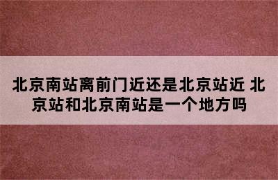 北京南站离前门近还是北京站近 北京站和北京南站是一个地方吗